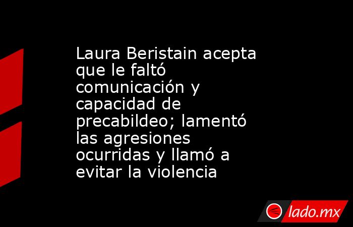 Laura Beristain acepta que le faltó comunicación y capacidad de precabildeo; lamentó las agresiones ocurridas y llamó a evitar la violencia. Noticias en tiempo real