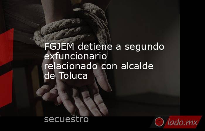 FGJEM detiene a segundo exfuncionario relacionado con alcalde de Toluca. Noticias en tiempo real