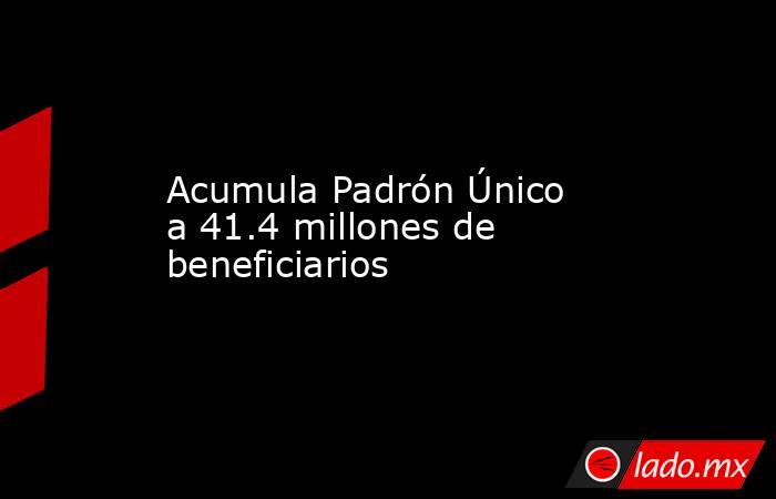 Acumula Padrón Único a 41.4 millones de beneficiarios. Noticias en tiempo real