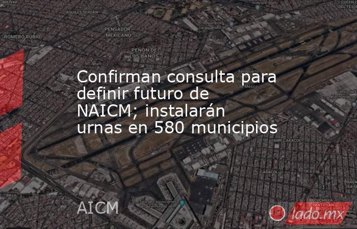 Confirman consulta para definir futuro de NAICM; instalarán urnas en 580 municipios. Noticias en tiempo real