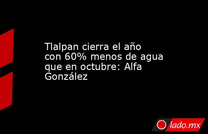 Tlalpan cierra el año con 60% menos de agua que en octubre: Alfa González. Noticias en tiempo real