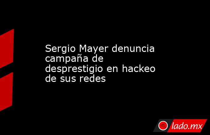 Sergio Mayer denuncia campaña de desprestigio en hackeo de sus redes. Noticias en tiempo real
