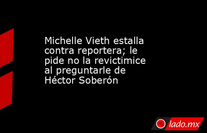 Michelle Vieth estalla contra reportera; le pide no la revictimice al preguntarle de Héctor Soberón. Noticias en tiempo real