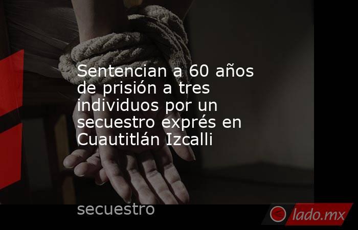 Sentencian a 60 años de prisión a tres individuos por un secuestro exprés en Cuautitlán Izcalli. Noticias en tiempo real
