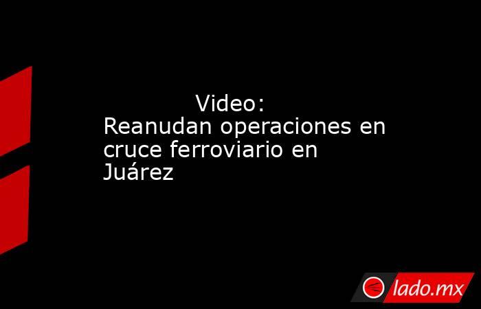             Video: Reanudan operaciones en cruce ferroviario en Juárez            . Noticias en tiempo real
