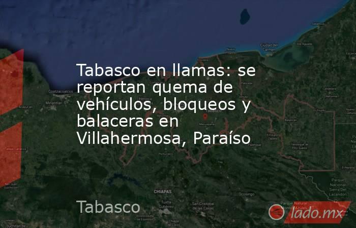Tabasco en llamas: se reportan quema de vehículos, bloqueos y balaceras en Villahermosa, Paraíso . Noticias en tiempo real