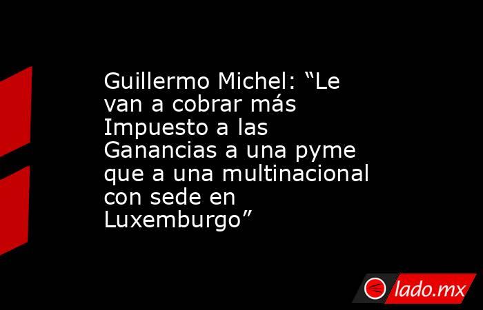 Guillermo Michel: “Le van a cobrar más Impuesto a las Ganancias a una pyme que a una multinacional con sede en Luxemburgo”. Noticias en tiempo real