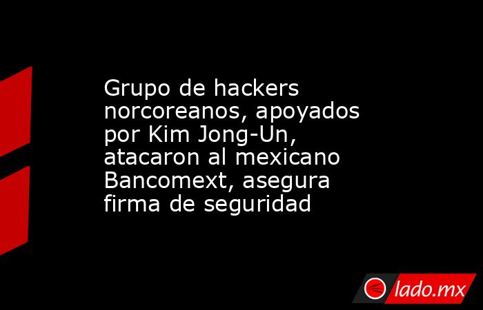Grupo de hackers norcoreanos, apoyados por Kim Jong-Un, atacaron al mexicano Bancomext, asegura firma de seguridad. Noticias en tiempo real