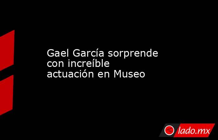 Gael García sorprende con increíble actuación en Museo. Noticias en tiempo real