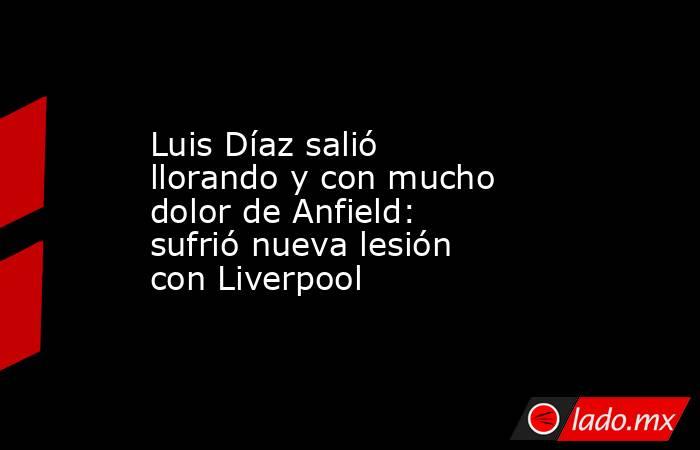 Luis Díaz salió llorando y con mucho dolor de Anfield: sufrió nueva lesión con Liverpool. Noticias en tiempo real