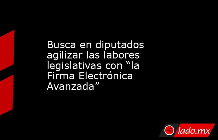 Busca en diputados agilizar las labores legislativas con “la Firma Electrónica Avanzada”. Noticias en tiempo real