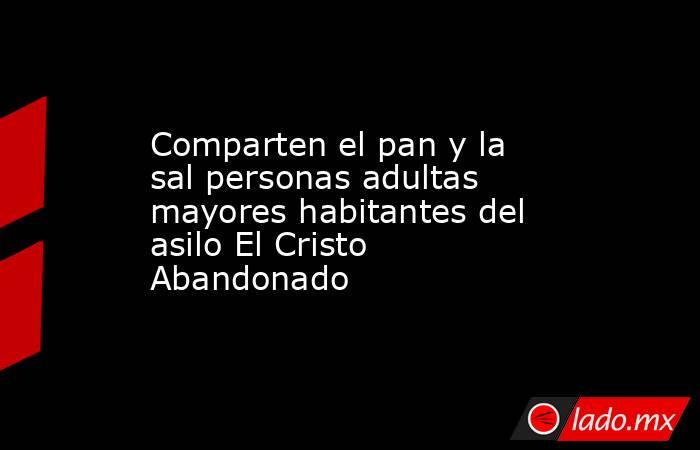 Comparten el pan y la sal personas adultas mayores habitantes del asilo El Cristo Abandonado. Noticias en tiempo real