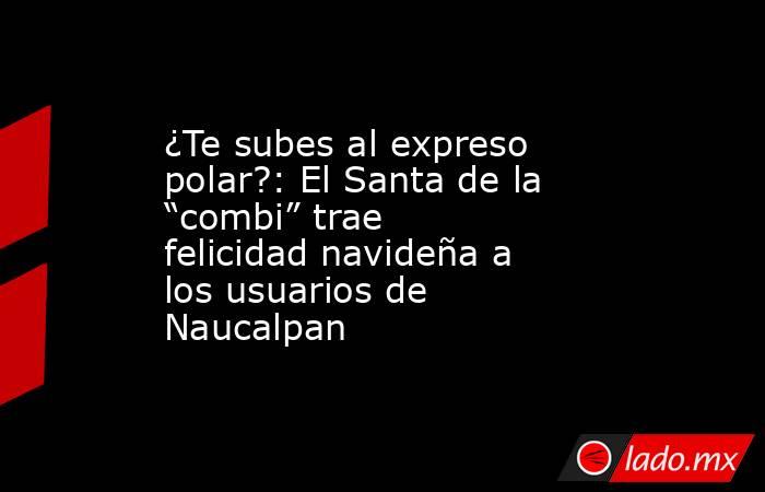 ¿Te subes al expreso polar?: El Santa de la “combi” trae felicidad navideña a los usuarios de Naucalpan. Noticias en tiempo real