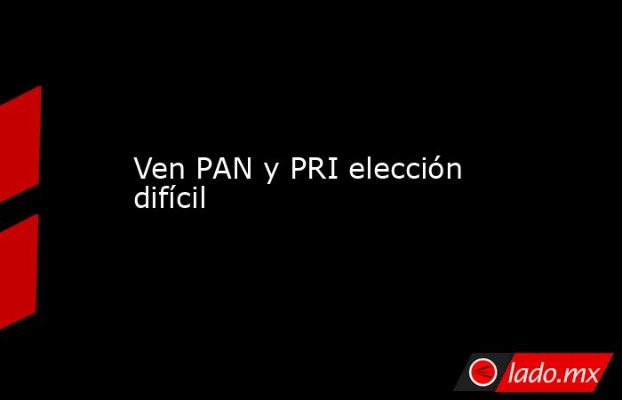 Ven PAN y PRI elección difícil. Noticias en tiempo real