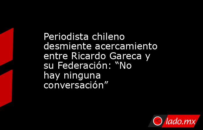 Periodista chileno desmiente acercamiento entre Ricardo Gareca y su Federación: “No hay ninguna conversación”. Noticias en tiempo real