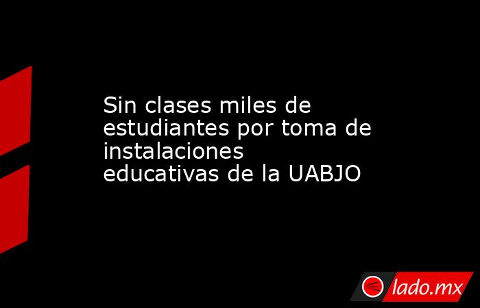 Sin clases miles de estudiantes por toma de instalaciones educativas de la UABJO. Noticias en tiempo real