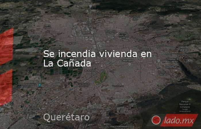 Se incendia vivienda en La Cañada. Noticias en tiempo real