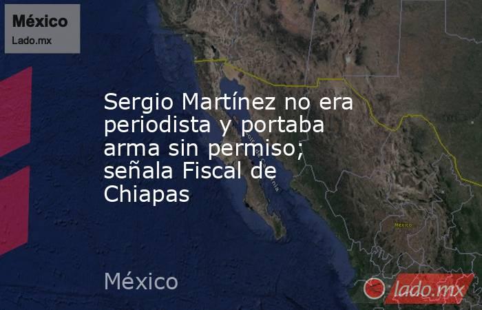 Sergio Martínez no era periodista y portaba arma sin permiso; señala Fiscal de Chiapas. Noticias en tiempo real
