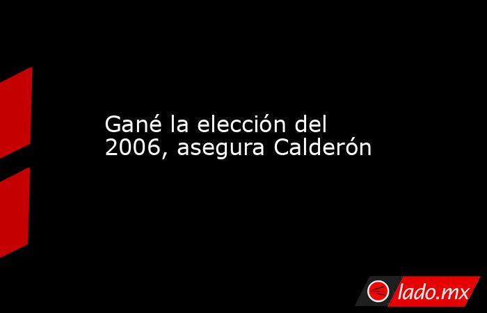 Gané la elección del 2006, asegura Calderón. Noticias en tiempo real