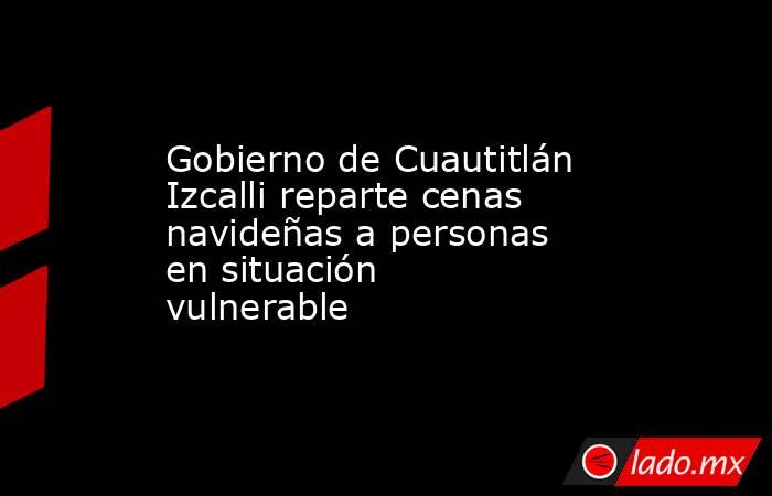 Gobierno de Cuautitlán Izcalli reparte cenas navideñas a personas en situación vulnerable. Noticias en tiempo real
