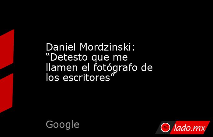 Daniel Mordzinski: “Detesto que me llamen el fotógrafo de los escritores”. Noticias en tiempo real