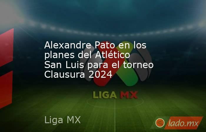 Alexandre Pato en los planes del Atlético San Luis para el torneo Clausura 2024. Noticias en tiempo real