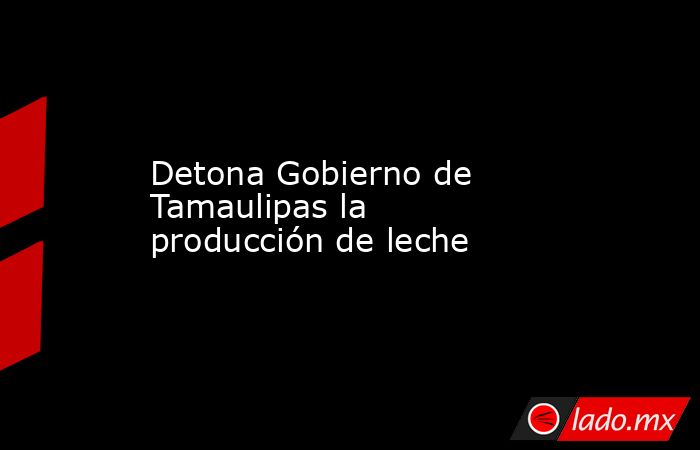 Detona Gobierno de Tamaulipas la producción de leche. Noticias en tiempo real