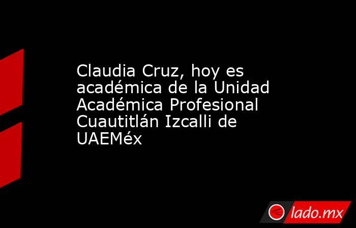 Claudia Cruz, hoy es académica de la Unidad Académica Profesional Cuautitlán Izcalli de UAEMéx. Noticias en tiempo real