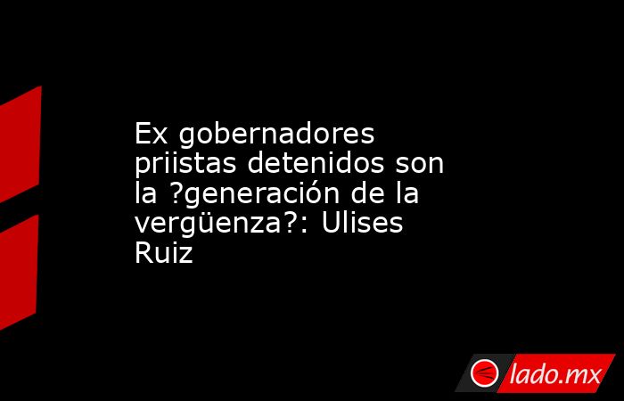 Ex gobernadores priistas detenidos son la ?generación de la vergüenza?: Ulises Ruiz. Noticias en tiempo real