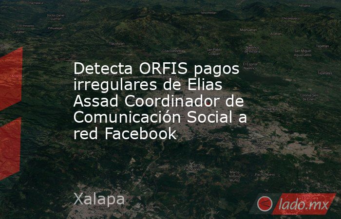 Detecta ORFIS pagos irregulares de Elias Assad Coordinador de Comunicación Social a red Facebook. Noticias en tiempo real