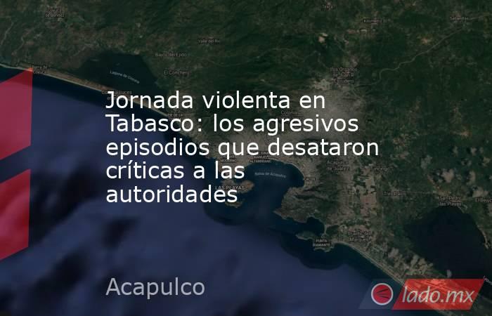 Jornada violenta en Tabasco: los agresivos episodios que desataron críticas a las autoridades. Noticias en tiempo real