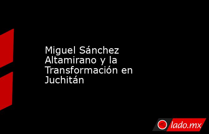 Miguel Sánchez Altamirano y la Transformación en Juchitán. Noticias en tiempo real