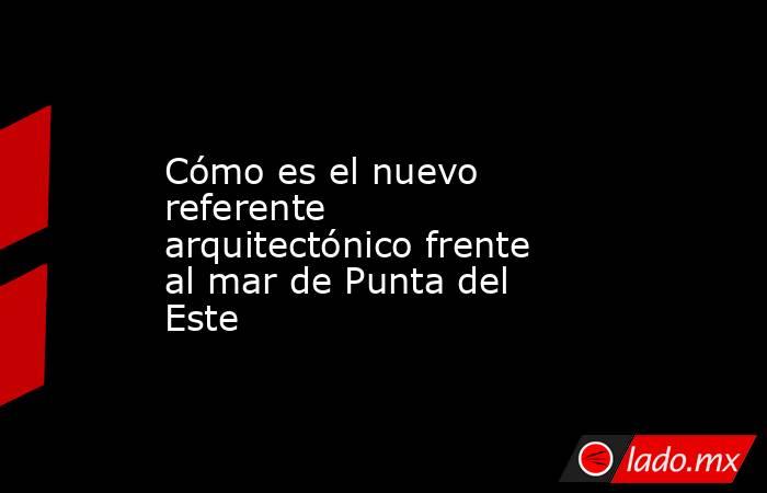 Cómo es el nuevo referente arquitectónico frente al mar de Punta del Este. Noticias en tiempo real