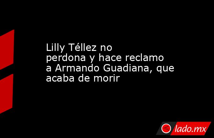 Lilly Téllez no perdona y hace reclamo a Armando Guadiana, que acaba de morir. Noticias en tiempo real