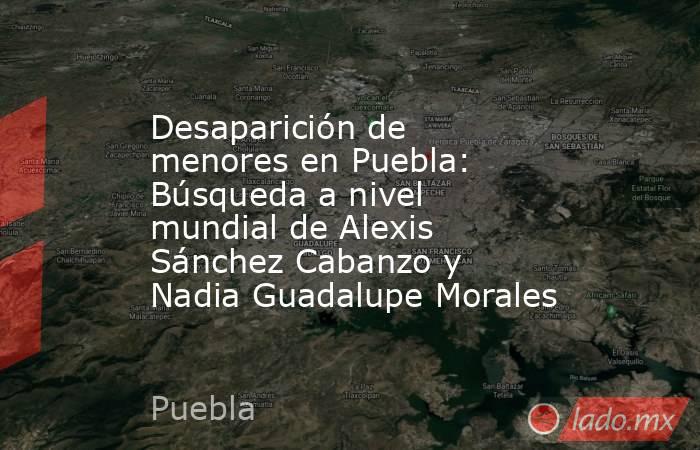 Desaparición de menores en Puebla: Búsqueda a nivel mundial de Alexis Sánchez Cabanzo y Nadia Guadalupe Morales. Noticias en tiempo real