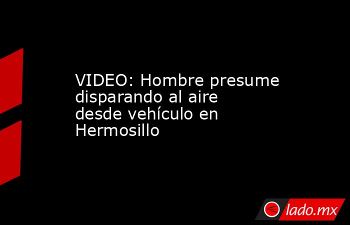 VIDEO: Hombre presume disparando al aire desde vehículo en Hermosillo. Noticias en tiempo real