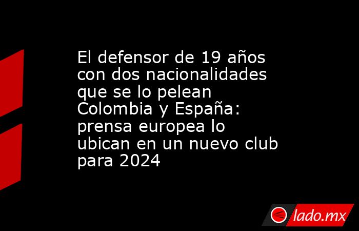 El defensor de 19 años con dos nacionalidades que se lo pelean Colombia y España: prensa europea lo ubican en un nuevo club para 2024. Noticias en tiempo real