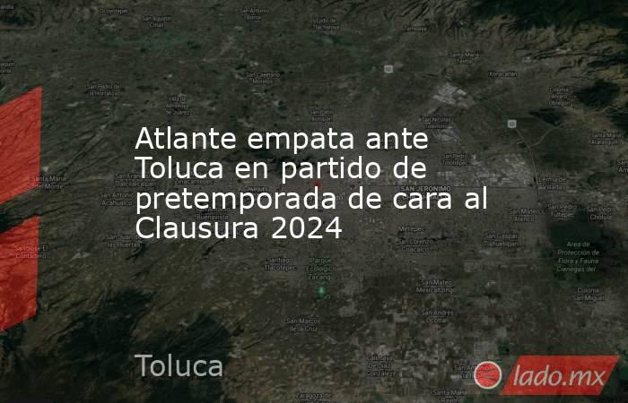 Atlante empata ante Toluca en partido de pretemporada de cara al Clausura 2024. Noticias en tiempo real