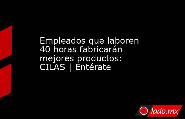 Empleados que laboren 40 horas fabricarán mejores productos: CILAS | Entérate. Noticias en tiempo real