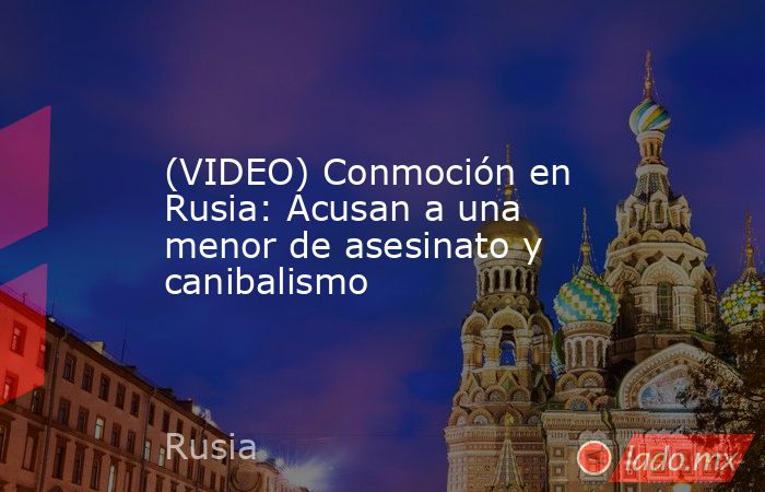 (VIDEO) Conmoción en Rusia: Acusan a una menor de asesinato y canibalismo. Noticias en tiempo real