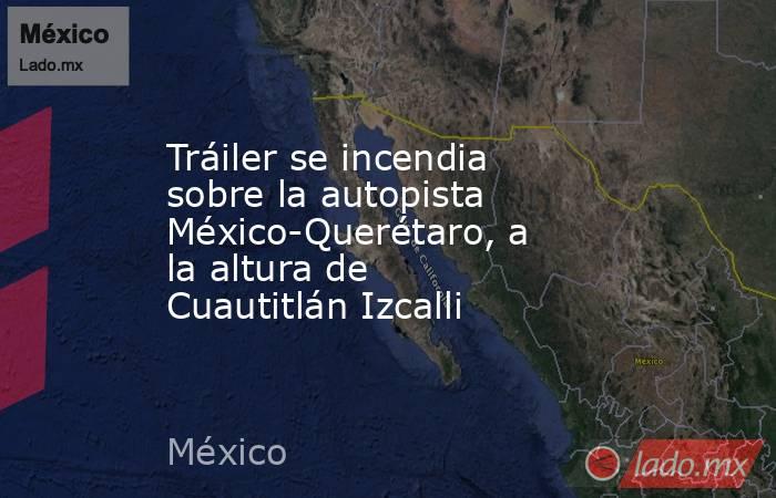 Tráiler se incendia sobre la autopista México-Querétaro, a la altura de Cuautitlán Izcalli. Noticias en tiempo real