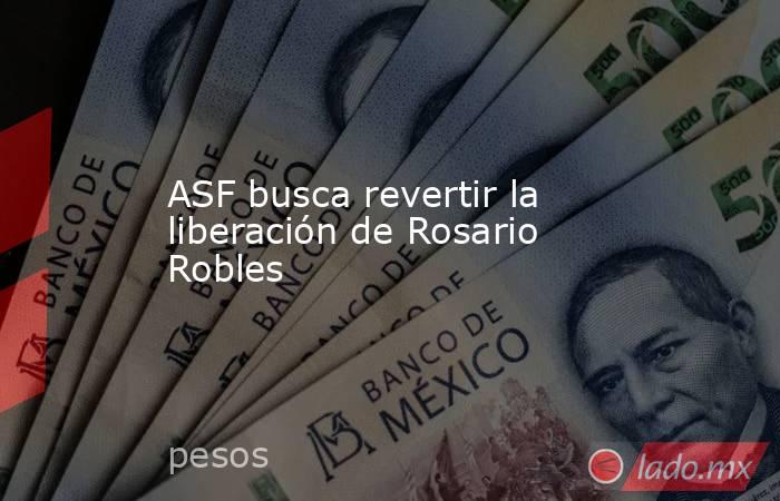 ASF busca revertir la liberación de Rosario Robles. Noticias en tiempo real