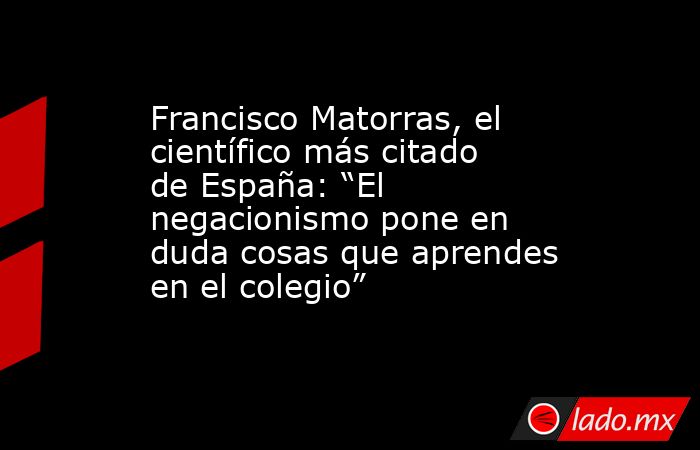 Francisco Matorras, el científico más citado de España: “El negacionismo pone en duda cosas que aprendes en el colegio”. Noticias en tiempo real
