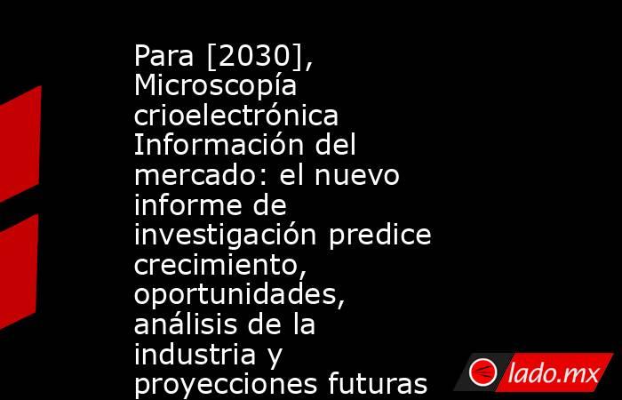Para [2030], Microscopía crioelectrónica Información del mercado: el nuevo informe de investigación predice crecimiento, oportunidades, análisis de la industria y proyecciones futuras prometedoras. Noticias en tiempo real