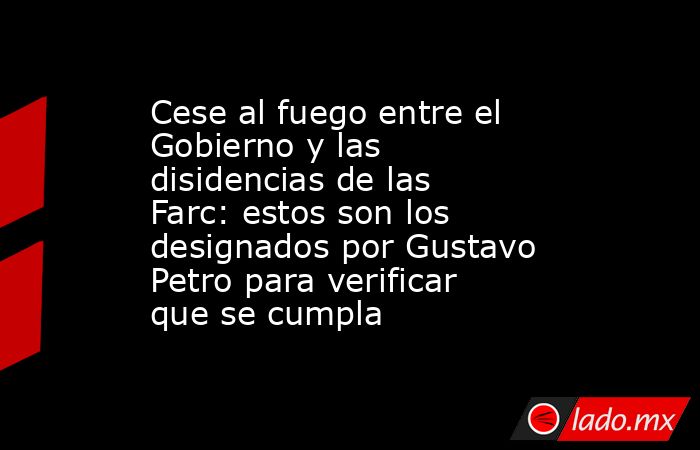 Cese al fuego entre el Gobierno y las disidencias de las Farc: estos son los designados por Gustavo Petro para verificar que se cumpla. Noticias en tiempo real