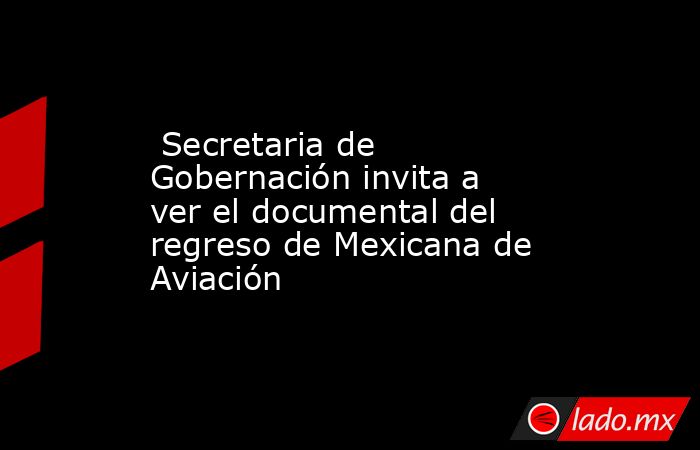  Secretaria de Gobernación invita a ver el documental del regreso de Mexicana de Aviación. Noticias en tiempo real