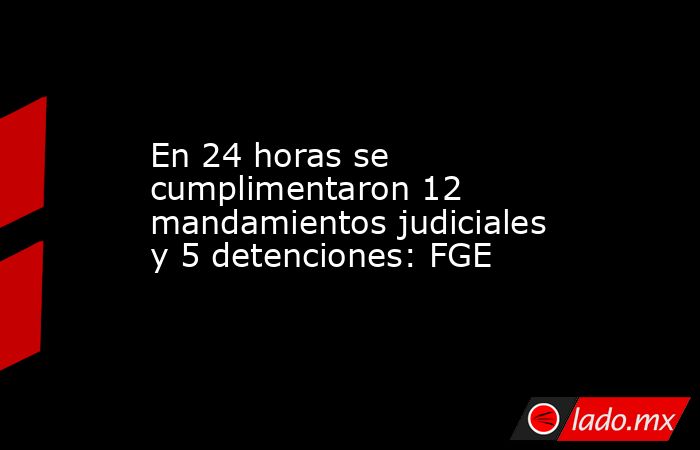 En 24 horas se cumplimentaron 12 mandamientos judiciales y 5 detenciones: FGE. Noticias en tiempo real