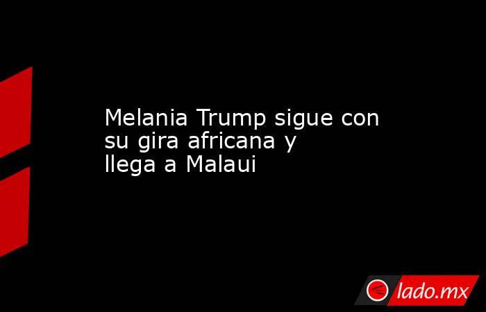 Melania Trump sigue con su gira africana y llega a Malaui . Noticias en tiempo real