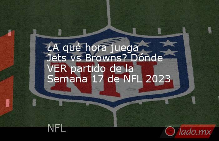 ¿A qué hora juega Jets vs Browns? Dónde VER partido de la Semana 17 de NFL 2023. Noticias en tiempo real