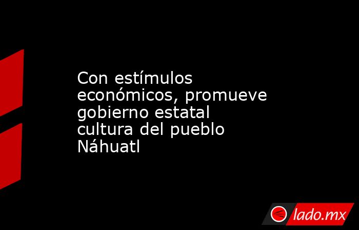 Con estímulos económicos, promueve gobierno estatal cultura del pueblo Náhuatl. Noticias en tiempo real